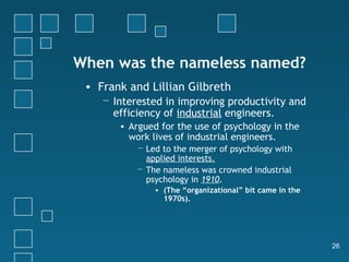 When was the nameless named?
 • Frank and Lillian Gilbreth
    − Interested in improving productivity and
      efficiency of industrial engineers.
       • Argued for the use of psychology in the
         work lives of industrial engineers.
           − Led to the merger of psychology with
             applied interests.
           − The nameless was crowned industrial
             psychology in 1910.
               • (The “organizational” bit came in the
                 1970s).




                                                         26
 