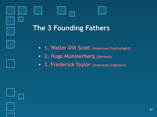 The 3 Founding Fathers

 • 1. Walter Dill Scott   (American Psychologist)

 • 2. Hugo Munsterberg      (German)

 • 3. Frederick Taylor    (American Engineer)




                                                    27
 