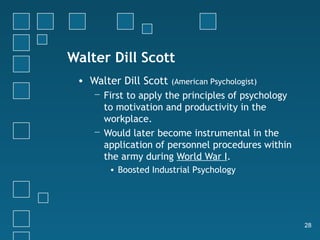 Walter Dill Scott
 • Walter Dill Scott   (American Psychologist)
    − First to apply the principles of psychology
      to motivation and productivity in the
      workplace.
    − Would later become instrumental in the
      application of personnel procedures within
      the army during World War I.
       • Boosted Industrial Psychology




                                                    28
 