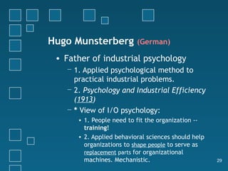 Hugo Munsterberg          (German)

 • Father of industrial psychology
   − 1. Applied psychological method to
     practical industrial problems.
   − 2. Psychology and Industrial Efficiency
     (1913)
   − * View of I/O psychology:
      • 1. People need to fit the organization --
        training!
      • 2. Applied behavioral sciences should help
        organizations to shape people to serve as
        replacement parts for organizational
        machines. Mechanistic.                       29
 