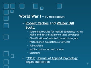 World War I -      I/O field catalyst

 • Robert Yerkes and Walter Dill
   Scott:
    − Screening recruits for mental deficiency—Army
      Alpha and Beta intelligence tests developed.
    − Classification of selected recruits into jobs
    − Performance evaluations of officers
    − Job Analysis
    − soldier motivation and morale
    − Discipline

 • *(1917): Journal of Applied Psychology
   began publication
                                                      31
 