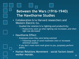 Between the Wars (1916-1940)
   The Hawthorne Studies
• Collaboration b/w Harvard researchers and
  Western Electric Co.
   − Studied the relation b/w lighting and productivity.
       • Productivity went up when lighting was increased…and when
         light was decreased

• Hawthorne Effect
   − Employees knew they were being watched
       • Following onset of novel treatment (new or increased
          attention usually)
   − If you don’t want more work given to you, purposely perform
     poorly.

• Human Relations Movement – social factors boost
  worker morale.                                                   32
 