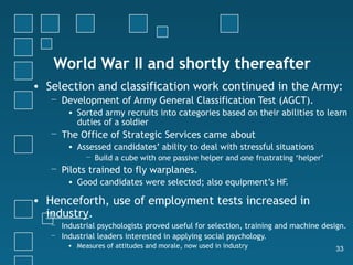 World War II and shortly thereafter
• Selection and classification work continued in the Army:
   − Development of Army General Classification Test (AGCT).
        • Sorted army recruits into categories based on their abilities to learn
          duties of a soldier
   − The Office of Strategic Services came about
        • Assessed candidates’ ability to deal with stressful situations
             − Build a cube with one passive helper and one frustrating ‘helper’
   − Pilots trained to fly warplanes.
        • Good candidates were selected; also equipment’s HF.

• Henceforth, use of employment tests increased in
  industry.
   − Industrial psychologists proved useful for selection, training and machine design.
   − Industrial leaders interested in applying social psychology.
        • Measures of attitudes and morale, now used in industry                    33
 