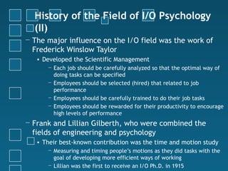 History of the Field of I/O Psychology
  (II)
− The major influence on the I/O field was the work of
  Frederick Winslow Taylor
   • Developed the Scientific Management
      − Each job should be carefully analyzed so that the optimal way of
        doing tasks can be specified
      − Employees should be selected (hired) that related to job
        performance
      − Employees should be carefully trained to do their job tasks
      − Employees should be rewarded for their productivity to encourage
        high levels of performance
− Frank and Lillian Gilberth, who were combined the
  fields of engineering and psychology
   • Their best-known contribution was the time and motion study
      − Measuring and timing people’s motions as they did tasks with the
        goal of developing more efficient ways of working
      − Lillian was the first to receive an I/O Ph.D. in 1915
 