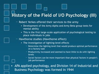History of the Field of I/O Psychology (III)
   − Robert Yerkes offered their services to the army
      • Development of the Army Alpha and Army Beta group tests for
        mental ability
      • This is the first large-scale application of psychological testing to
        place individuals in jobs
   − Hawthorne studies (Hawthorne effect)
      • The investigation of lighting-level effects
          − Determine the lighting level that would produce optimal performance
            on a factory task
          − Productivity increased and seemed to have little to do with lighting
            levels
          − Social factors can be more important than physical factors in people’s
            job performance

• APA applied psychology, and Division 14 of Industrial and
  Business Psychology was formed in 1944
 
