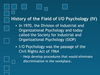 History of the Field of I/O Psychology (IV)
 • In 1970, the Division of Industrial and
   Organizational Psychology and today
   called the Society for Industrial and
   Organizational Psychology (SIOP)
 • I/O Psychology was the passage of the
   Civil Rights Act of 1964
    − Help develop procedures that would eliminate
      discrimination in the workplace.
 