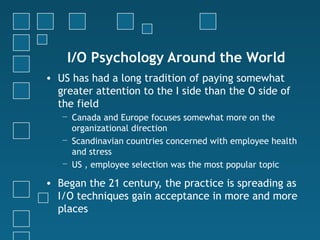 I/O Psychology Around the World
• US has had a long tradition of paying somewhat
  greater attention to the I side than the O side of
  the field
   − Canada and Europe focuses somewhat more on the
     organizational direction
   − Scandinavian countries concerned with employee health
     and stress
   − US , employee selection was the most popular topic

• Began the 21 century, the practice is spreading as
  I/O techniques gain acceptance in more and more
  places
 