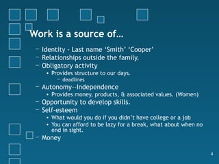 Work is a source of…
 − Identity - Last name ‘Smith’ ‘Cooper’
 − Relationships outside the family.
 − Obligatory activity
    • Provides structure to our days.
        − deadlines
 − Autonomy--Independence
    • Provides money, products, & associated values. (Women)
 − Opportunity to develop skills.
 − Self-esteem
    • What would you do if you didn’t have college or a job
    • You can afford to be lazy for a break, what about when no
      end in sight.
 − Money

                                                                  4
 