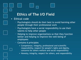 Ethics of The I/O Field
• Ethical code
   − Psychologists should do their best to avoid harming other
     people through their professional work
   − Psychologists have a social responsibility to use their
     talents to help other people
   − Helping to improve organizations so that they function
     better and helping to improve the well-being of
     employees
   − Contains 6 principles
      • Competence, integrity, professional and scientific
        responsibility, respect for people’s rights and dignity,
        concerns for others welfare and social responsibility
      • Honesty, integrity, respect for others, and responsibility
 