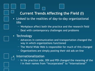 Current Trends Affecting the Field (I)
• Linked to the realities of day-to-day organizational
  life
   − Workplace affect both the practice and the research field
   − Deal with contemporary challenges and problems

• Technology
   − Advances in communication and transportation changed the
     way in which organizations functioned
   − The World Wide Web is responsible for much of this changed
   − Organizations are simply posting their old ads on-line

• Internationalization
   − In the practice side, DDI and PDI changed the meaning of the
     I in their names from “incorporated” to “international”
 