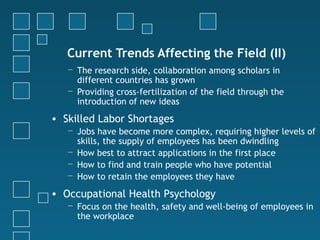 Current Trends Affecting the Field (II)
   − The research side, collaboration among scholars in
     different countries has grown
   − Providing cross-fertilization of the field through the
     introduction of new ideas
• Skilled Labor Shortages
   − Jobs have become more complex, requiring higher levels of
     skills, the supply of employees has been dwindling
   − How best to attract applications in the first place
   − How to find and train people who have potential
   − How to retain the employees they have

• Occupational Health Psychology
   − Focus on the health, safety and well-being of employees in
     the workplace
 