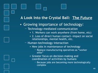 A Look Into the Crystal Ball: The Future
• Growing importance of technology:
  − Technology-mediated communication
     • 1. Workers can work anywhere (from home, etc)
     • 2. Loss of direct human contact--impact on social
       relationships, mental health, etc.
  − Human-technology interaction
     • New jobs in maintenance of technology
        − Replace manufacturing operatives as “worker
          elite”
     • Greater focus on decision-making and
       coordination of activities by humans
        − Because jobs are becoming more technologically
          complex
                                                           44
 