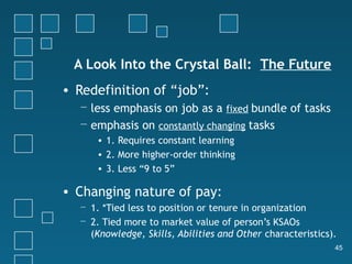 A Look Into the Crystal Ball: The Future
• Redefinition of “job”:
  − less emphasis on job as a fixed bundle of tasks
  − emphasis on constantly changing tasks
      • 1. Requires constant learning
      • 2. More higher-order thinking
      • 3. Less “9 to 5”

• Changing nature of pay:
  − 1. *Tied less to position or tenure in organization
  − 2. Tied more to market value of person’s KSAOs
    (Knowledge, Skills, Abilities and Other characteristics).
                                                            45
 