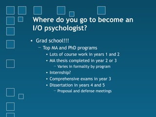 Where do you go to become an
 I/O psychologist?
• Grad school!!!
   − Top MA and PhD programs
      • Lots of course work in years 1 and 2
      • MA thesis completed in year 2 or 3
          − Varies in formality by program
      • Internship?
      • Comprehensive exams in year 3
      • Dissertation in years 4 and 5
          − Proposal and defense meetings
 