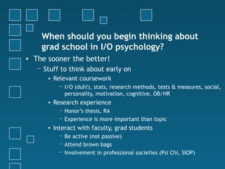When should you begin thinking about
    grad school in I/O psychology?
• The sooner the better!
   − Stuff to think about early on
      • Relevant coursework
          − I/O (duh!), stats, research methods, tests & measures, social,
            personality, motivation, cognitive, OB/HR
      • Research experience
          − Honor’s thesis, RA
          − Experience is more important than topic
      • Interact with faculty, grad students
          − Be active (not passive)
          − Attend brown bags
          − Involvement in professional societies (Psi Chi, SIOP)
 