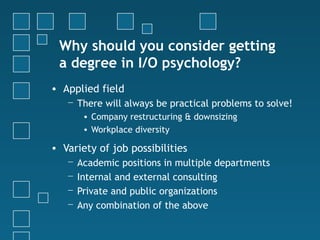 Why should you consider getting
 a degree in I/O psychology?
• Applied field
   − There will always be practical problems to solve!
        • Company restructuring & downsizing
        • Workplace diversity

• Variety of job possibilities
   −   Academic positions in multiple departments
   −   Internal and external consulting
   −   Private and public organizations
   −   Any combination of the above
 
