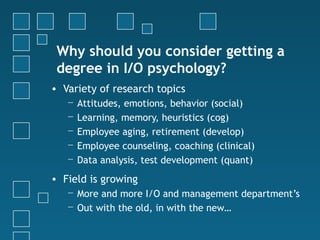 Why should you consider getting a
 degree in I/O psychology?
• Variety of research topics
   −   Attitudes, emotions, behavior (social)
   −   Learning, memory, heuristics (cog)
   −   Employee aging, retirement (develop)
   −   Employee counseling, coaching (clinical)
   −   Data analysis, test development (quant)
• Field is growing
   − More and more I/O and management department’s
   − Out with the old, in with the new…
 