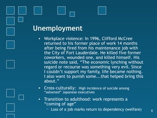 Unemployment
 • Workplace violence: In 1996, Clifford McCree
   returned to his former place of work 14 months
   after being fired from his maintenance job with
   the City of Fort Lauderdale. He killed five former
   coworkers, wounded one, and killed himself. His
   suicide note said, “The economic lynching without
   regard or recourse was something very evil. Since
   I couldn’t support my family, life became nothing.
   I also want to punish some...that helped bring this
   about.”
 • Cross-culturally: High incidence of suicide among
    “ashamed” Japanese executives

 • Transition to adulthood: work represents a
   “coming of age”
     − Loss of a job marks return to dependency (welfare)   6
 