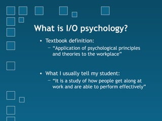 What is I/O psychology?
 • Textbook definition:
    − “Application of psychological principles
      and theories to the workplace”


 • What I usually tell my student:
    − “It is a study of how people get along at
      work and are able to perform effectively”
 