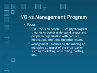 I/O vs Management Program
 • Focus:
    − I/O – focus on people . Uses psychological
      theories to better understand groups and
      people in organization with conflict,
      motivation, emotions and other issues.
    − Management – focuses on the running or
      managing as aspect of the organization
      such as marketing, advertising, costing,
      etc.
 