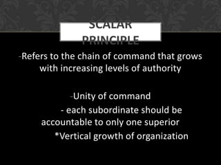 SCALAR
              PRINCIPLE
-Refers to the chain of command that grows
     with increasing levels of authority

            -Unity of command
         - each subordinate should be
     accountable to only one superior
        *Vertical growth of organization
 
