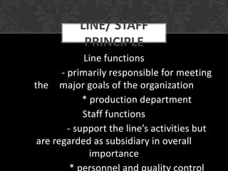 LINE/ STAFF
            PRINCIPLE
             Line functions
       - primarily responsible for meeting
the major goals of the organization
             * production department
             Staff functions
         - support the line’s activities but
 are regarded as subsidiary in overall
               importance
 