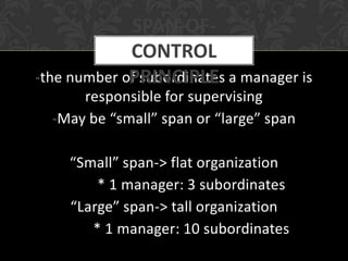 SPAN-OF-
             CONTROL
             PRINCIPLE
-the number of subordinates a manager is
      responsible for supervising
  -May be “small” span or “large” span

    “Small” span-> flat organization
        * 1 manager: 3 subordinates
    “Large” span-> tall organization
       * 1 manager: 10 subordinates
 