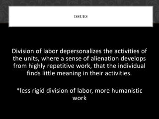 ISSUES




Division of labor depersonalizes the activities of
the units, where a sense of alienation develops
from highly repetitive work, that the individual
      finds little meaning in their activities.

 *less rigid division of labor, more humanistic
                       work
 