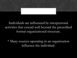 Individuals are influenced by interpersonal
activities that extend well beyond the prescribed
          formal organizational structure.

 * Many sources operating in an organization
          influence the individual.
 