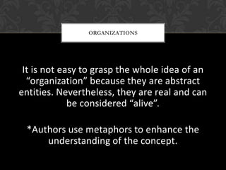 ORGANIZATIONS




 It is not easy to grasp the whole idea of an
  “organization” because they are abstract
entities. Nevertheless, they are real and can
             be considered “alive”.

 *Authors use metaphors to enhance the
     understanding of the concept.
 
