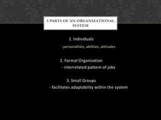 5 PARTS OF AN ORGANIZATIONAL
            SYSTEM


            1. Individuals
       - personalities, abilities, attitudes


      2. Formal Organization
       - interrelated pattern of jobs

            3. Small Groups
 - facilitates adaptability within the system
 