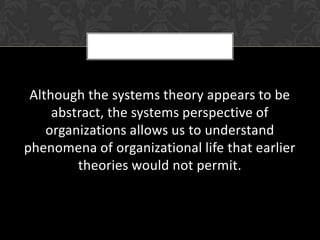 Although the systems theory appears to be
     abstract, the systems perspective of
    organizations allows us to understand
phenomena of organizational life that earlier
         theories would not permit.
 