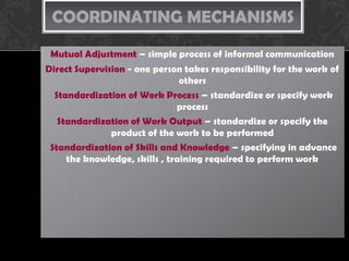 COORDINATING MECHANISMS
 Mutual Adjustment – simple process of informal communication
Direct Supervision - one person takes responsibility for the work of
                                others
  Standardization of Work Process – standardize or specify work
                               process
   Standardization of Work Output – standardize or specify the
               product of the work to be performed
 Standardization of Skills and Knowledge – specifying in advance
     the knowledge, skills , training required to perform work
 