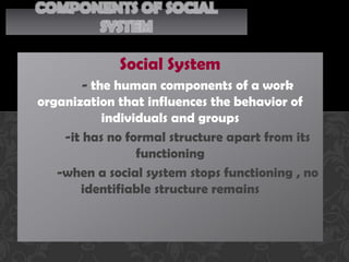 COMPONENTS OF SOCIAL
      SYSTEM

             Social System
        - the human components of a work
organization that influences the behavior of
            individuals and groups
    -it has no formal structure apart from its
                  functioning
   -when a social system stops functioning , no
       identifiable structure remains
 