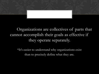 Organizations are collectives of parts that
cannot accomplish their goals as effective if
          they operate separately.

    *It’s easier to understand why organizations exist
           than to precisely define what they are.
 