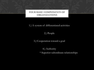 FOUR BASIC COMPONENTS OF
     ORGANIZATIONS



1.) A system of differentiated activities

               2.) People

    3.) Cooperation toward a goal

             4.) Authority
          * Superior-subordinate relationships
 