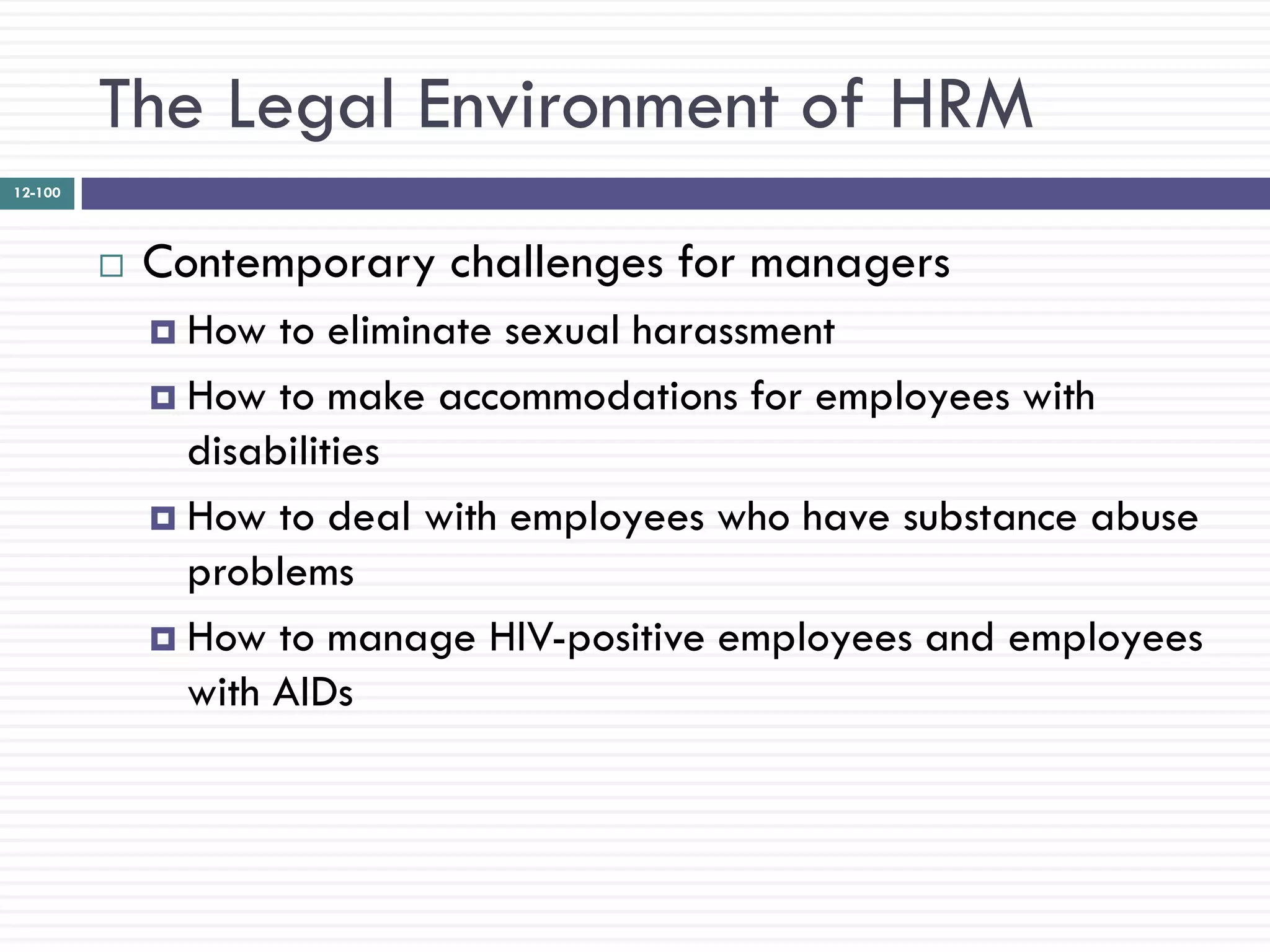 The Legal Environment of HRM
12-100




            Contemporary challenges for managers
              How  to eliminate sexual harassment
              How to make accommodations for employees with
               disabilities
              How to deal with employees who have substance abuse
               problems
              How to manage HIV-positive employees and employees
               with AIDs
 