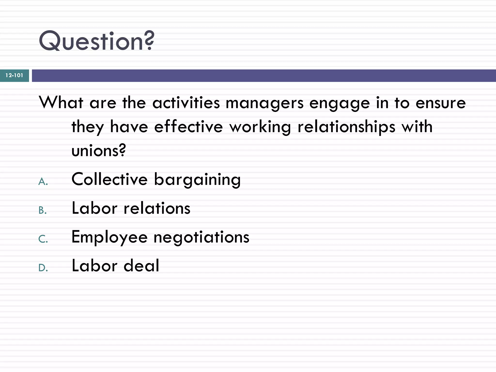 Question?
12-101




         What are the activities managers engage in to ensure
            they have effective working relationships with
            unions?
         A. Collective bargaining
         B. Labor relations
         C. Employee negotiations
         D. Labor deal
 