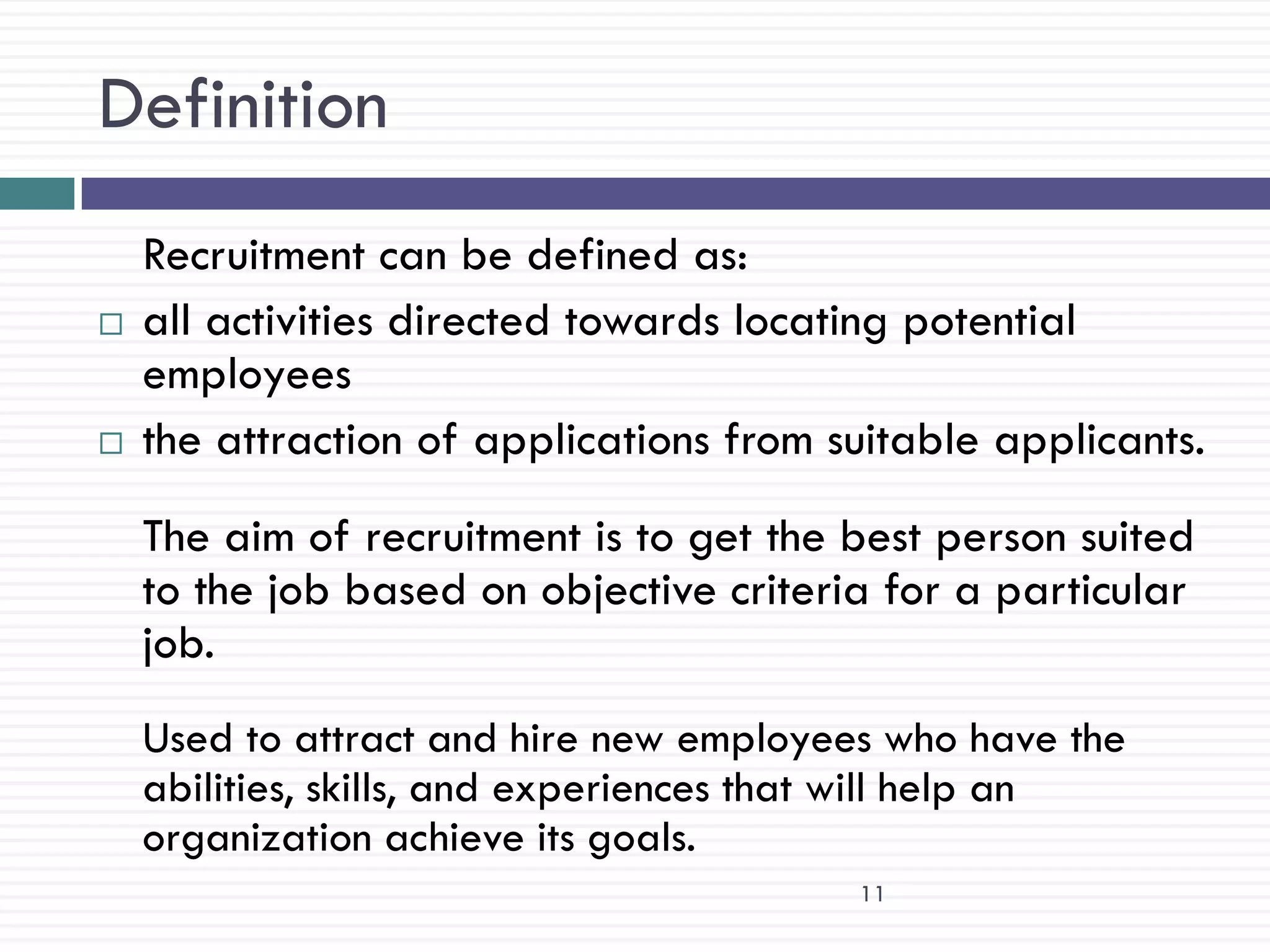 Definition
    Recruitment can be defined as:
   all activities directed towards locating potential
    employees
   the attraction of applications from suitable applicants.
    The aim of recruitment is to get the best person suited
    to the job based on objective criteria for a particular
    job.
    Used to attract and hire new employees who have the
    abilities, skills, and experiences that will help an
    organization achieve its goals.
                                         11
 