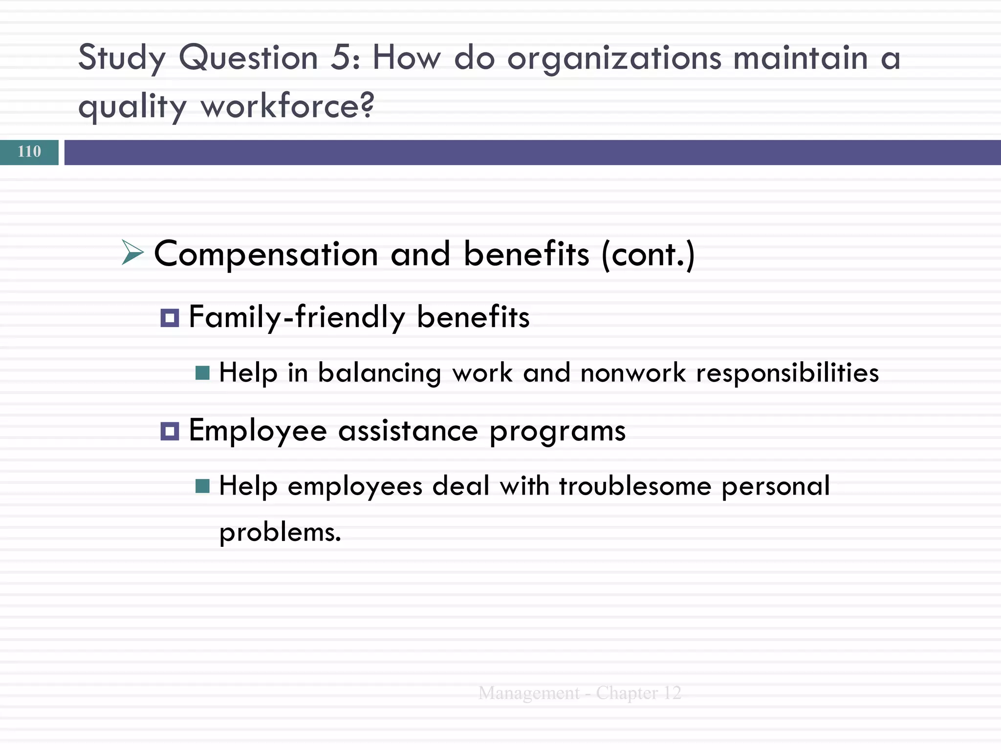 Study Question 5: How do organizations maintain a
      quality workforce?
110




         Compensation and benefits (cont.)
           Family-friendly    benefits
             Help   in balancing work and nonwork responsibilities
           Employee    assistance programs
             Help employees deal with troublesome personal
              problems.



                                   Management - Chapter 12
 