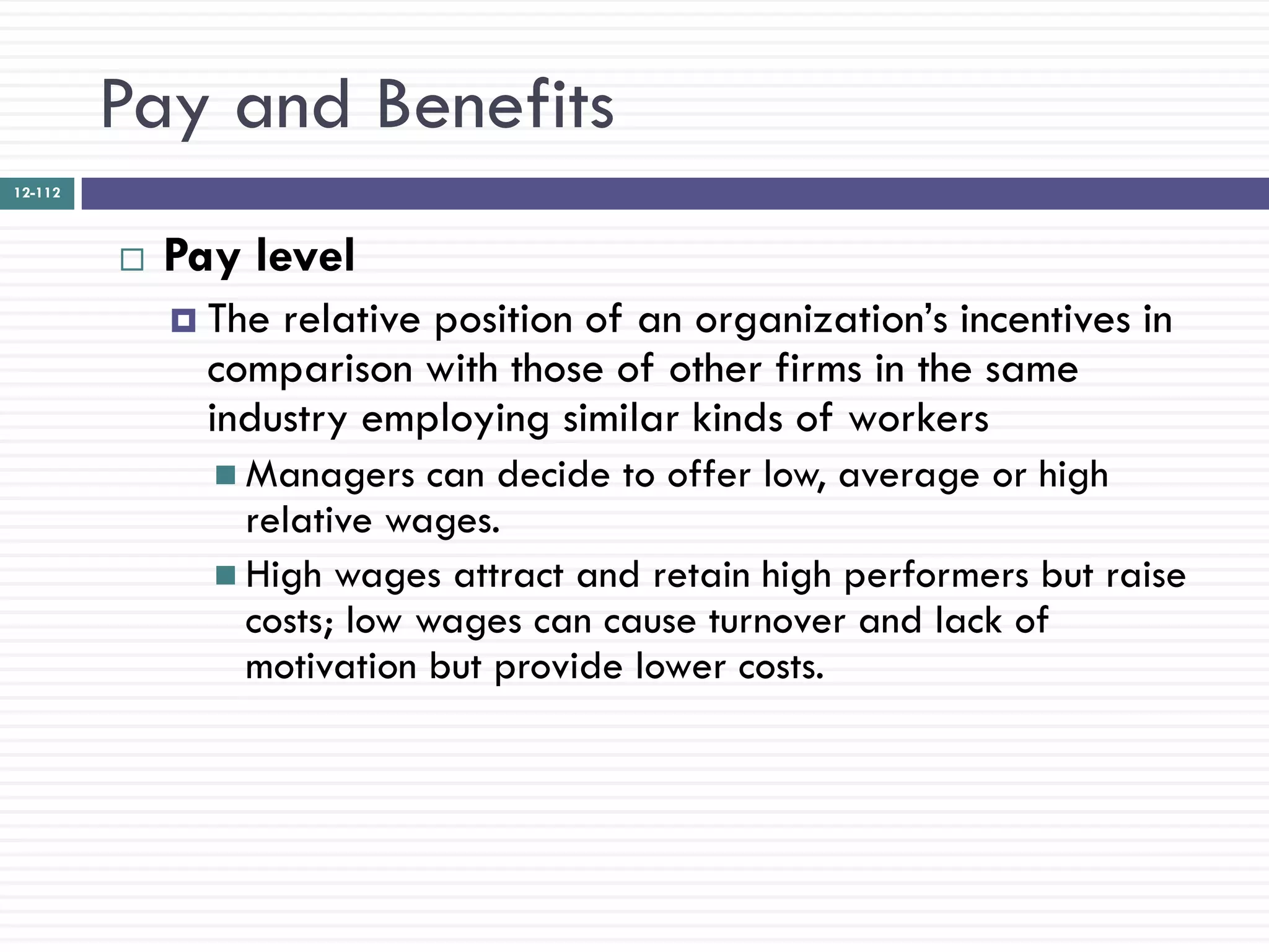 Pay and Benefits
12-112



            Pay level
              The relative position of an organization‘s incentives in
               comparison with those of other firms in the same
               industry employing similar kinds of workers
                Managers   can decide to offer low, average or high
                 relative wages.
                High wages attract and retain high performers but raise
                 costs; low wages can cause turnover and lack of
                 motivation but provide lower costs.
 