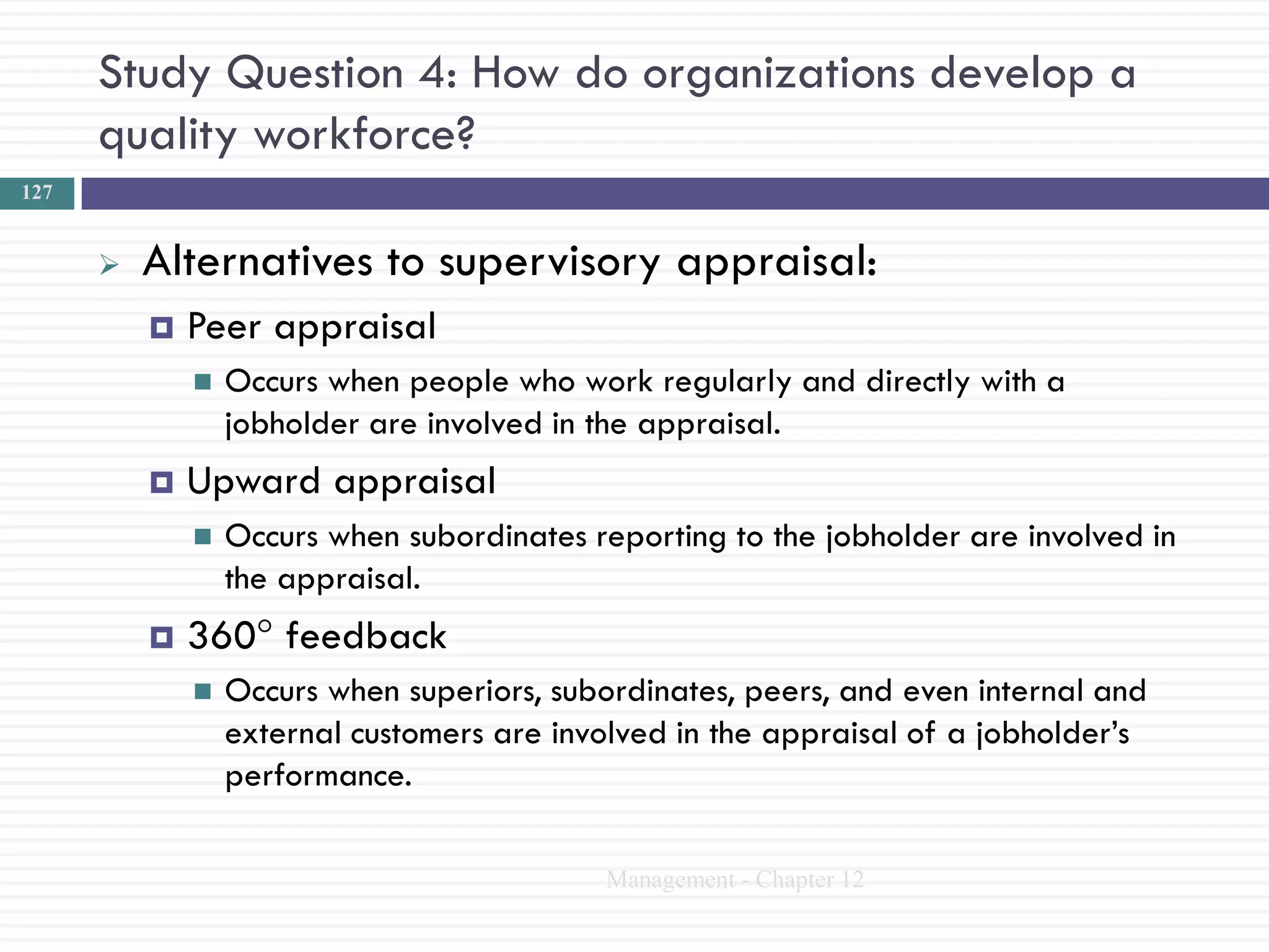 Study Question 4: How do organizations develop a
      quality workforce?
127


         Alternatives to supervisory appraisal:
             Peer appraisal
                 Occurs when people who work regularly and directly with a
                  jobholder are involved in the appraisal.
             Upward appraisal
                 Occurs when subordinates reporting to the jobholder are involved in
                  the appraisal.
             360° feedback
                 Occurs when superiors, subordinates, peers, and even internal and
                  external customers are involved in the appraisal of a jobholder‘s
                  performance.

                                            Management - Chapter 12
 