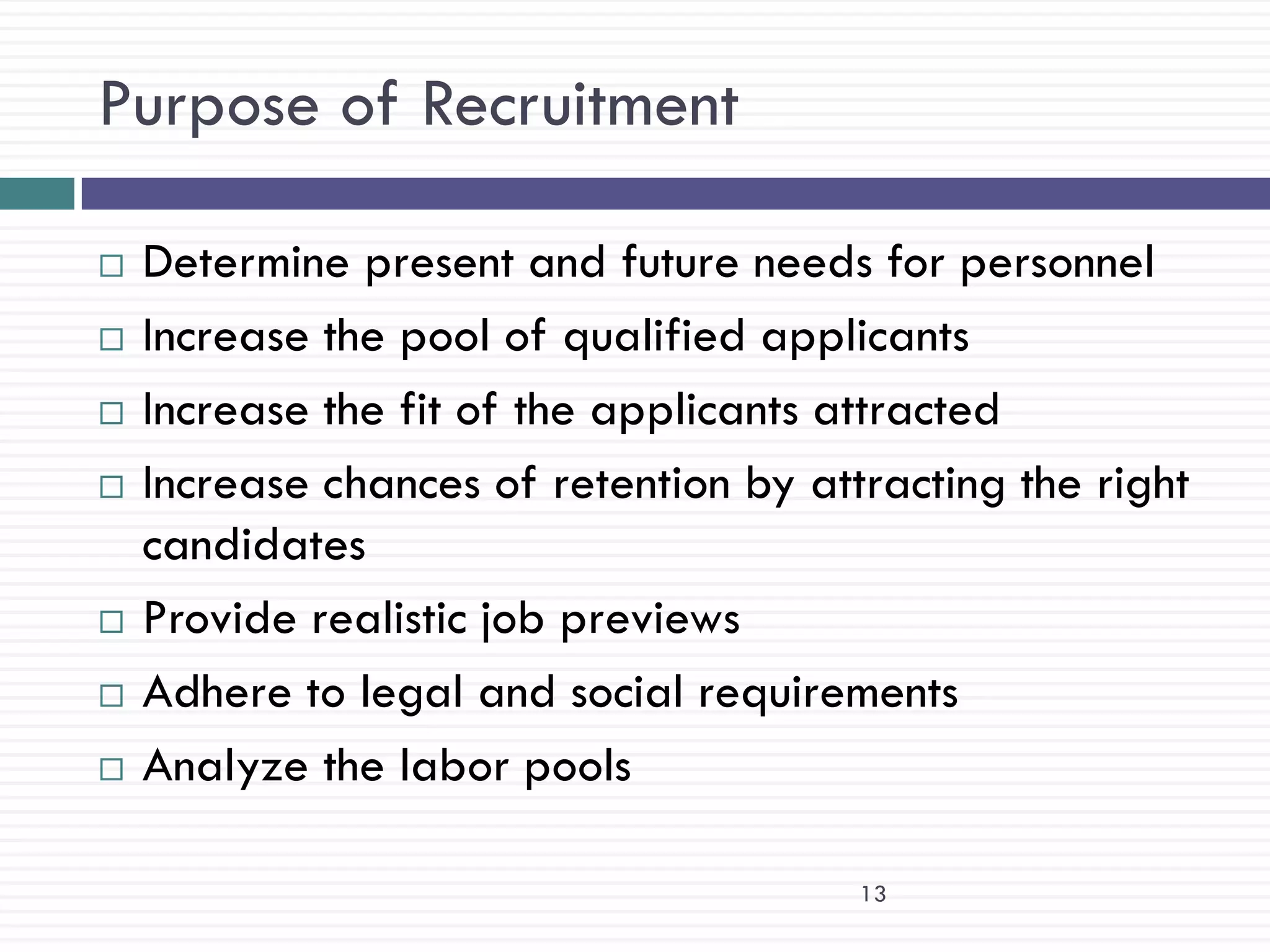 Purpose of Recruitment

   Determine present and future needs for personnel
   Increase the pool of qualified applicants
   Increase the fit of the applicants attracted
   Increase chances of retention by attracting the right
    candidates
   Provide realistic job previews
   Adhere to legal and social requirements
   Analyze the labor pools

                                        13
 
