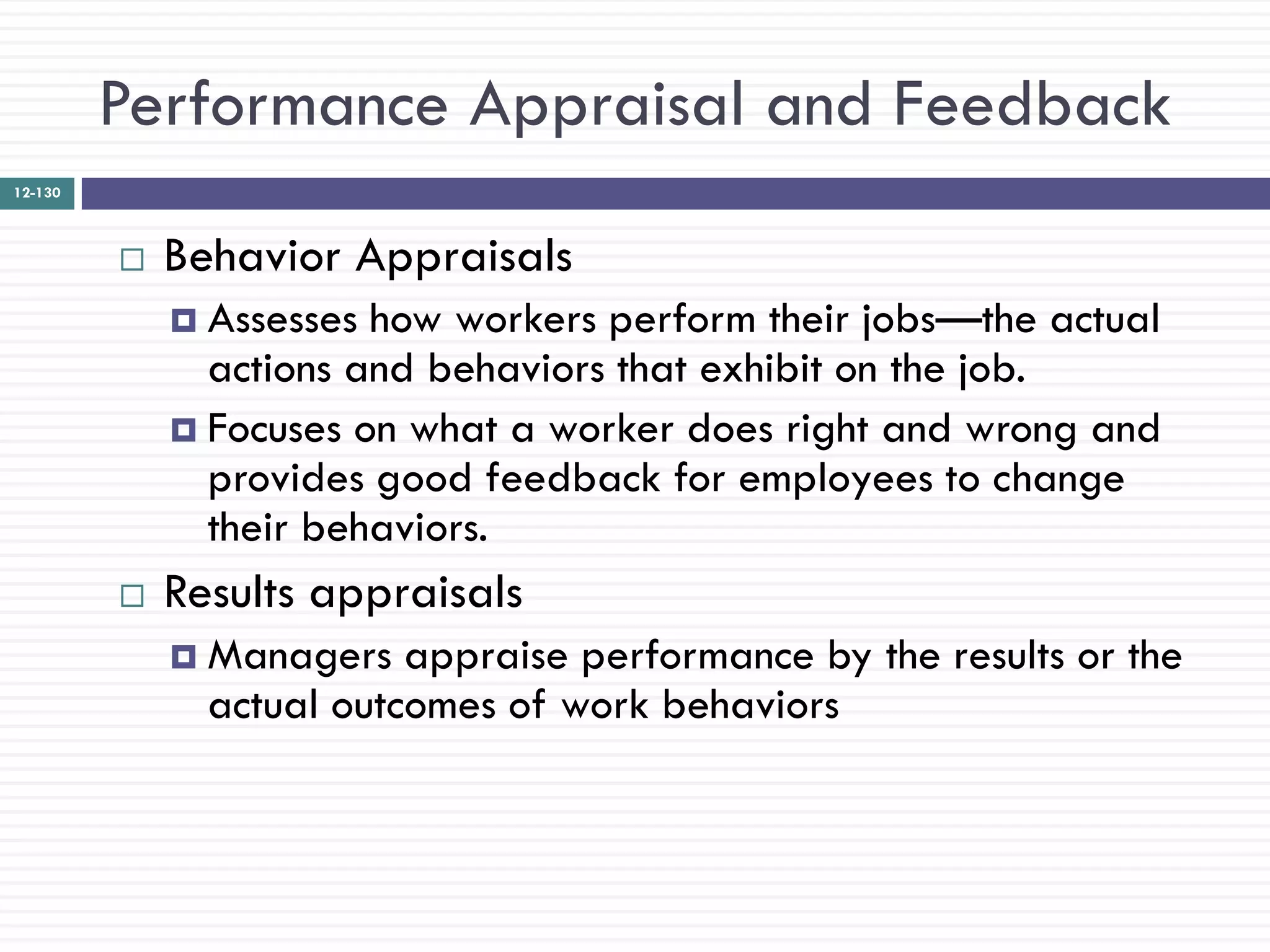 Performance Appraisal and Feedback
12-130



            Behavior Appraisals
              Assesses how workers perform their jobs—the actual
               actions and behaviors that exhibit on the job.
              Focuses on what a worker does right and wrong and
               provides good feedback for employees to change
               their behaviors.
            Results appraisals
              Managers   appraise performance by the results or the
               actual outcomes of work behaviors
 