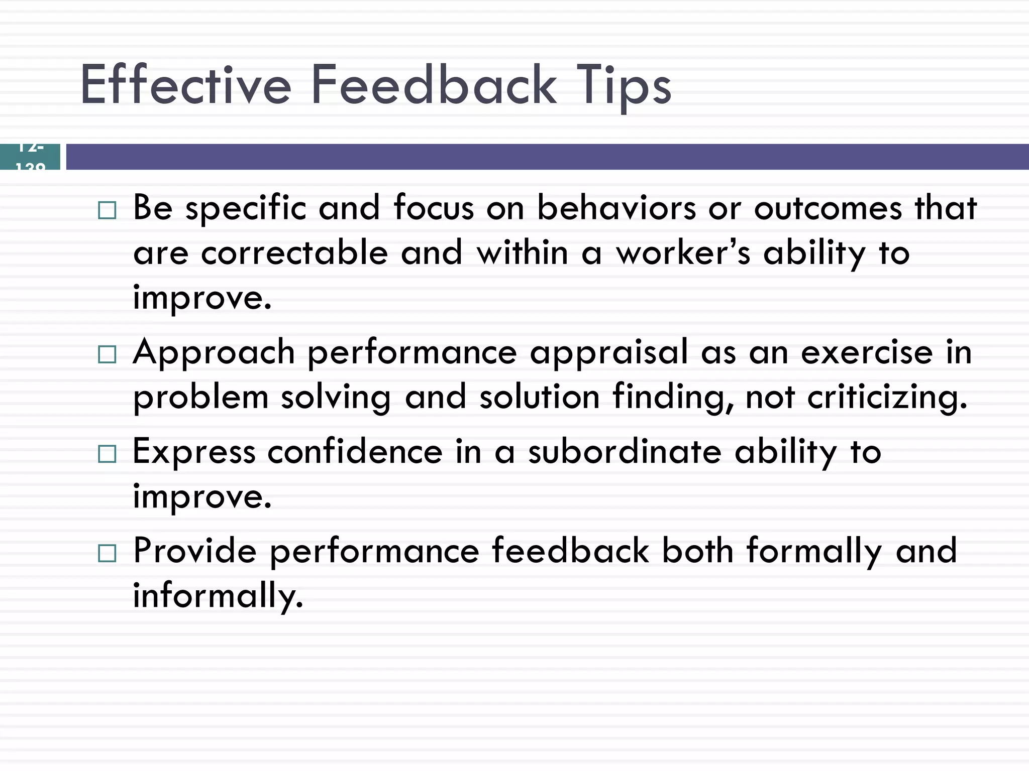 Effective Feedback Tips
12-
139

         Be specific and focus on behaviors or outcomes that
          are correctable and within a worker‘s ability to
          improve.
         Approach performance appraisal as an exercise in
          problem solving and solution finding, not criticizing.
         Express confidence in a subordinate ability to
          improve.
         Provide performance feedback both formally and
          informally.
 