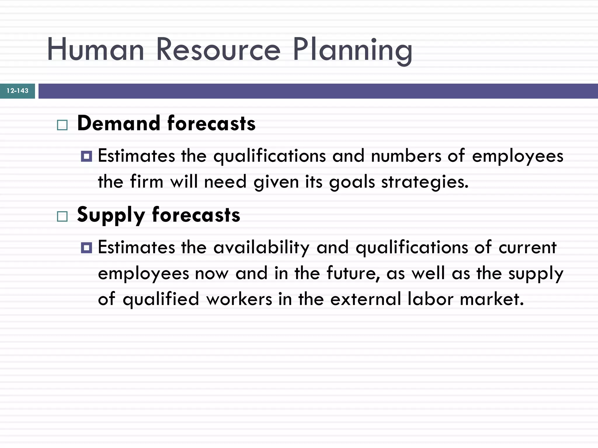 Human Resource Planning
12-143




            Demand forecasts
              Estimates the qualifications and numbers of employees
               the firm will need given its goals strategies.
            Supply forecasts
              Estimates the availability and qualifications of current
               employees now and in the future, as well as the supply
               of qualified workers in the external labor market.
 