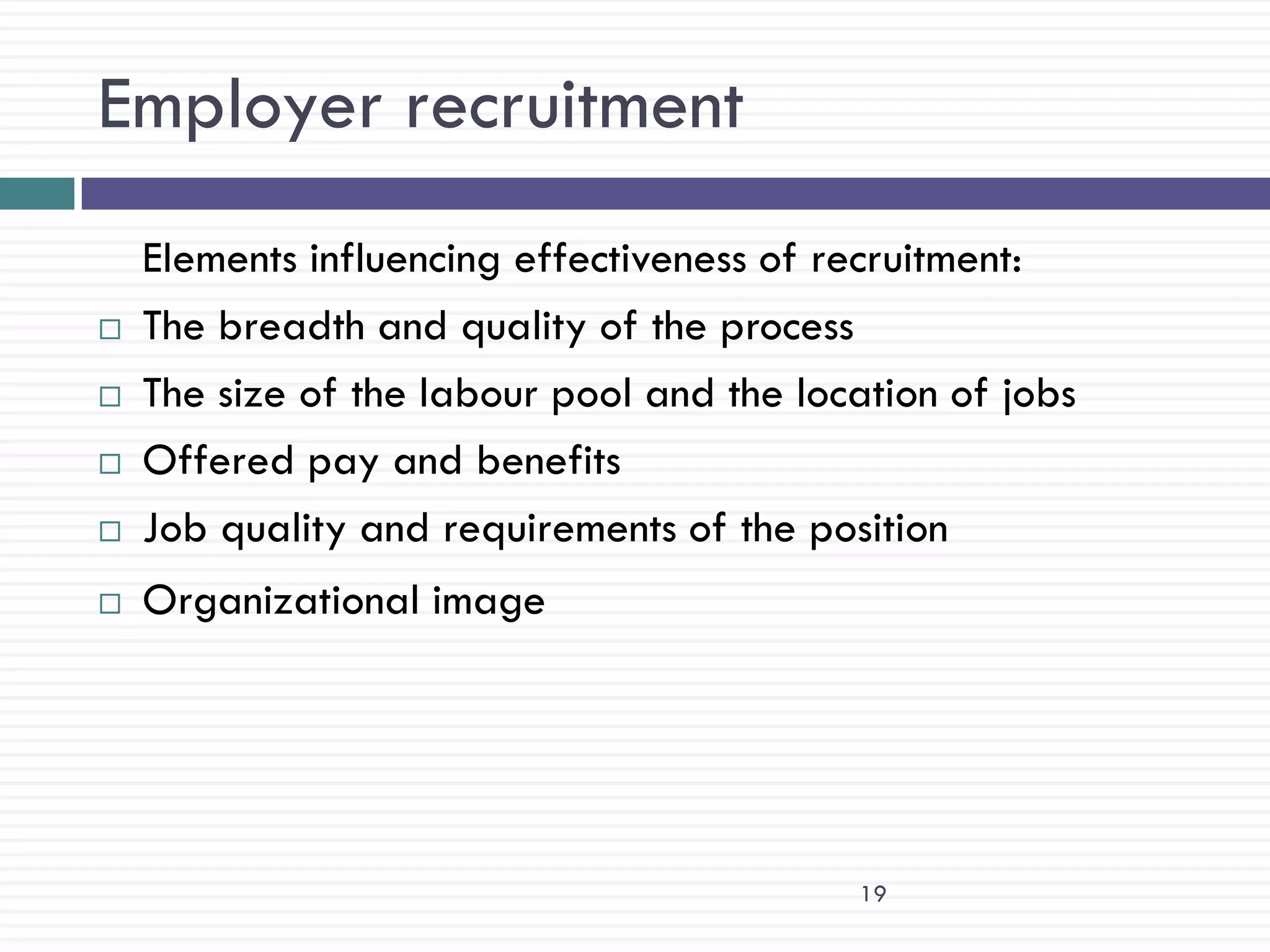 Employer recruitment
    Elements influencing effectiveness of recruitment:
   The breadth and quality of the process
   The size of the labour pool and the location of jobs
   Offered pay and benefits
   Job quality and requirements of the position
   Organizational image




                                           19
 