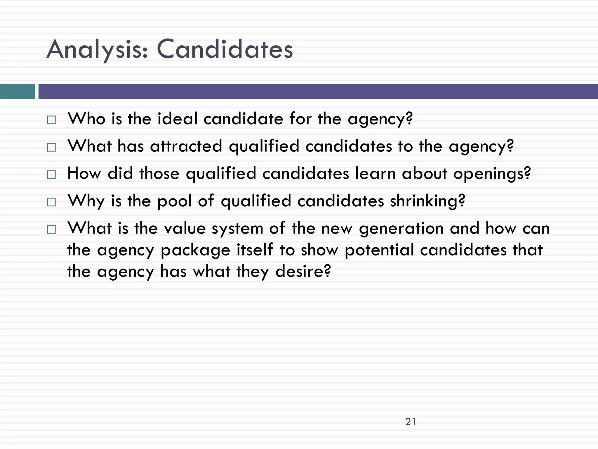 Analysis: Candidates

   Who is the ideal candidate for the agency?
   What has attracted qualified candidates to the agency?
   How did those qualified candidates learn about openings?
   Why is the pool of qualified candidates shrinking?
   What is the value system of the new generation and how can
    the agency package itself to show potential candidates that
    the agency has what they desire?




                                             21
 