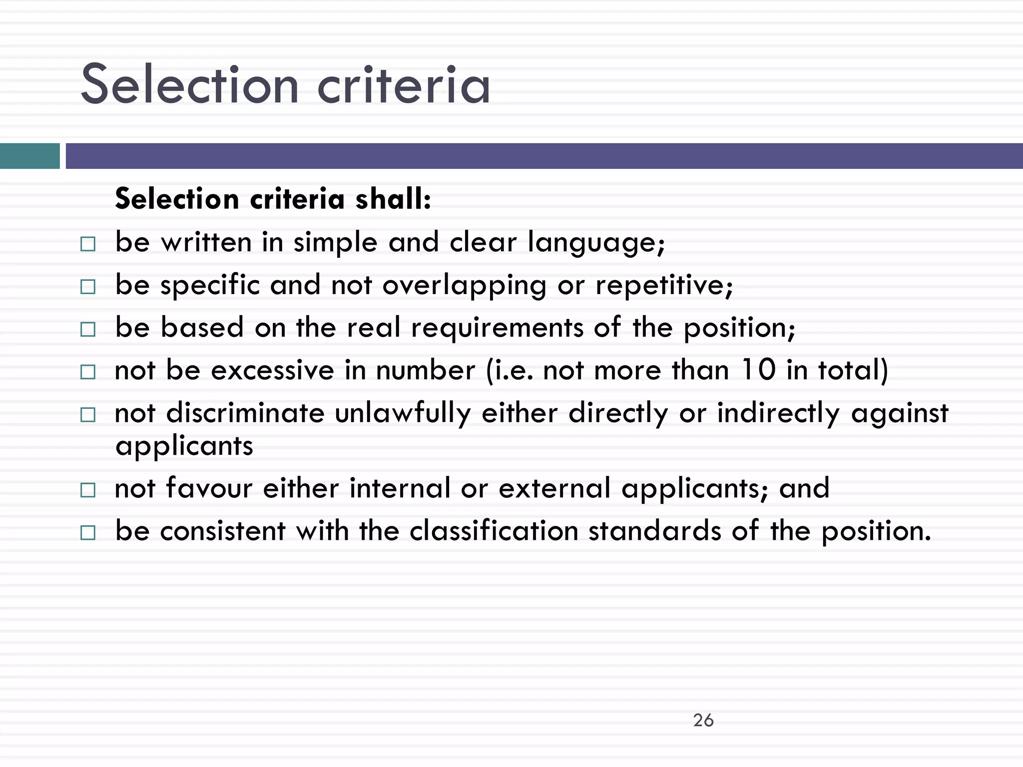 Selection criteria
    Selection criteria shall:
   be written in simple and clear language;
   be specific and not overlapping or repetitive;
   be based on the real requirements of the position;
   not be excessive in number (i.e. not more than 10 in total)
   not discriminate unlawfully either directly or indirectly against
    applicants
   not favour either internal or external applicants; and
   be consistent with the classification standards of the position.




                                                 26
 