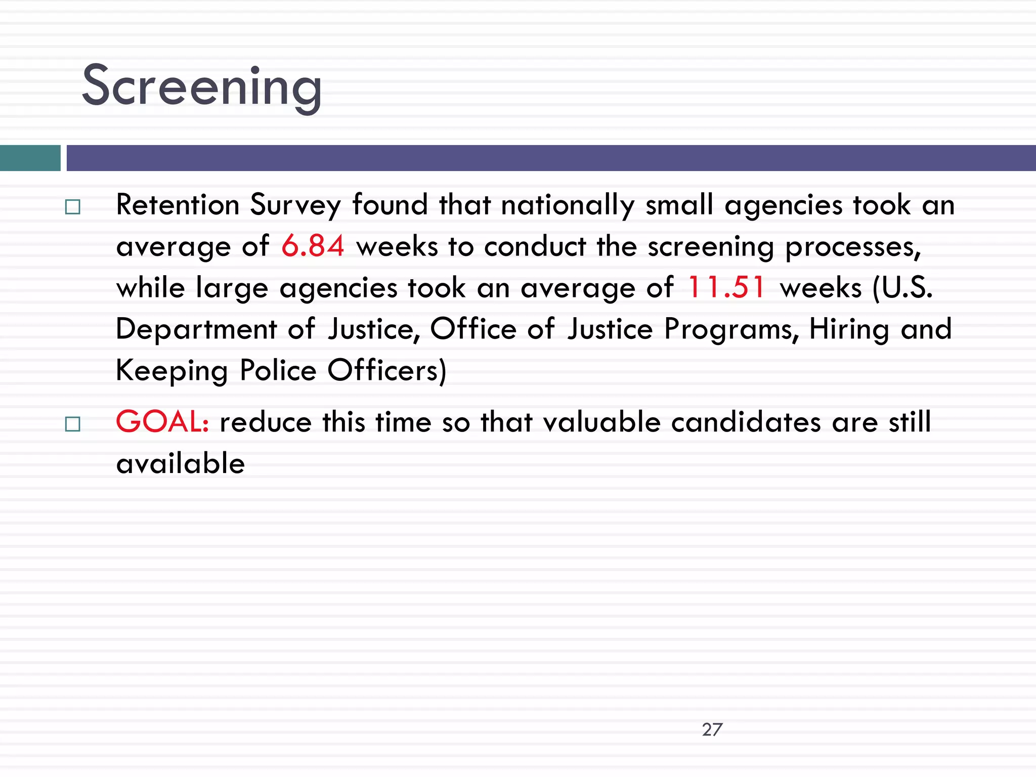 Screening
   Retention Survey found that nationally small agencies took an
    average of 6.84 weeks to conduct the screening processes,
    while large agencies took an average of 11.51 weeks (U.S.
    Department of Justice, Office of Justice Programs, Hiring and
    Keeping Police Officers)
   GOAL: reduce this time so that valuable candidates are still
    available




                                              27
 